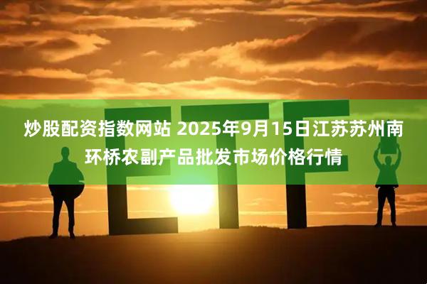 炒股配资指数网站 2025年9月15日江苏苏州南环桥农副产品批发市场价格行情