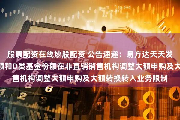 股票配资在线炒股配资 公告速递：易方达天天发货币基金A类基金份额和D类基金份额在非直销销售机构调整大额申购及大额转换转入业务限制