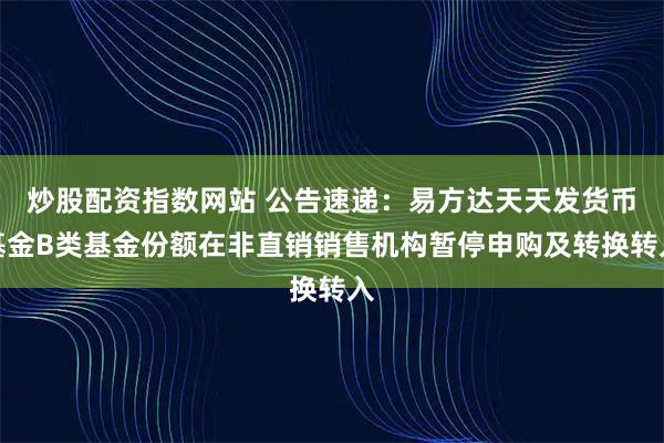 炒股配资指数网站 公告速递：易方达天天发货币基金B类基金份额在非直销销售机构暂停申购及转换转入