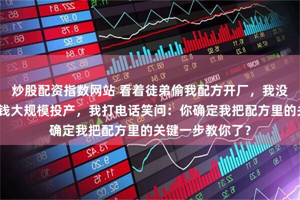 炒股配资指数网站 看着徒弟偷我配方开厂，我没吭声，直到他砸钱大规模投产，我打电话笑问：你确定我把配方里的关键一步教你了？