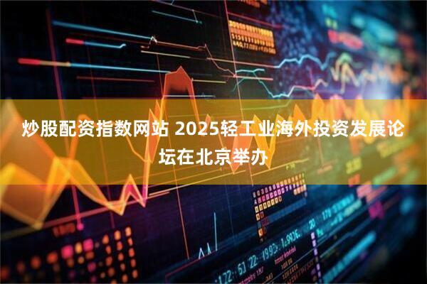 炒股配资指数网站 2025轻工业海外投资发展论坛在北京举办