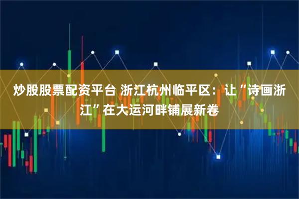 炒股股票配资平台 浙江杭州临平区：让“诗画浙江”在大运河畔铺展新卷