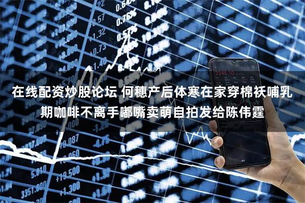 在线配资炒股论坛 何穗产后体寒在家穿棉袄哺乳期咖啡不离手嘟嘴卖萌自拍发给陈伟霆