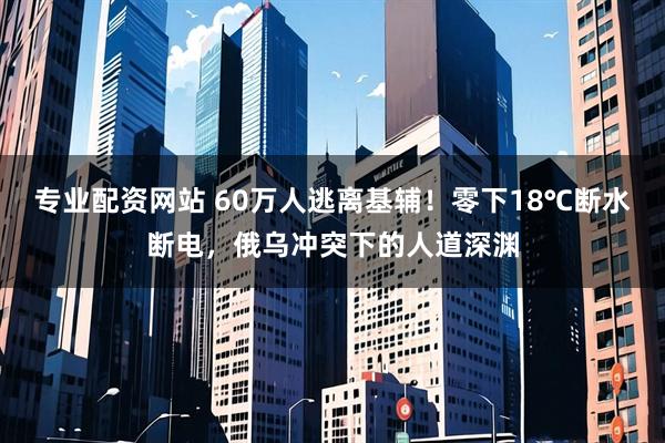 专业配资网站 60万人逃离基辅！零下18℃断水断电，俄乌冲突下的人道深渊