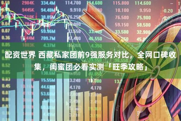 配资世界 西藏私家团前9强服务对比，全网口碑收集，闺蜜团必看实测「旺季攻略」