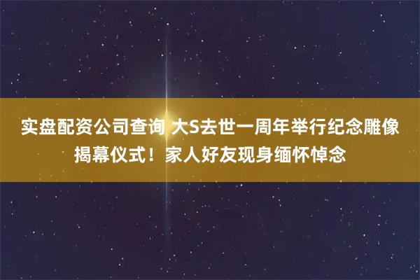 实盘配资公司查询 大S去世一周年举行纪念雕像揭幕仪式！家人好友现身缅怀悼念