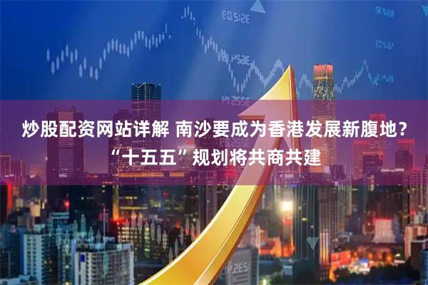 炒股配资网站详解 南沙要成为香港发展新腹地？“十五五”规划将共商共建