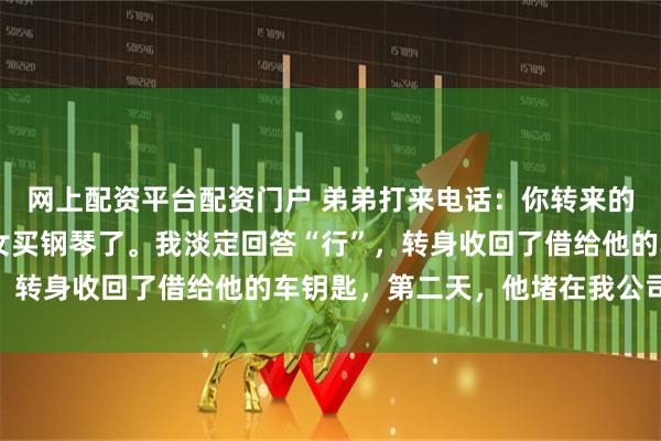 网上配资平台配资门户 弟弟打来电话：你转来的15万装修款我给你侄女买钢琴了。我淡定回答“行”，转身收回了借给他的车钥匙，第二天，他堵在我公司门口