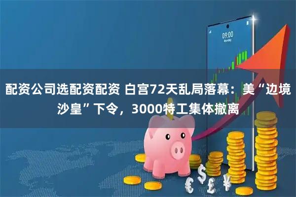 配资公司选配资配资 白宫72天乱局落幕：美“边境沙皇”下令，3000特工集体撤离