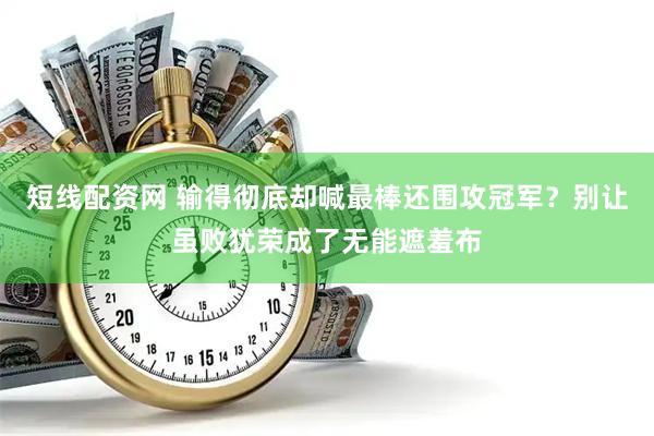 短线配资网 输得彻底却喊最棒还围攻冠军？别让虽败犹荣成了无能遮羞布