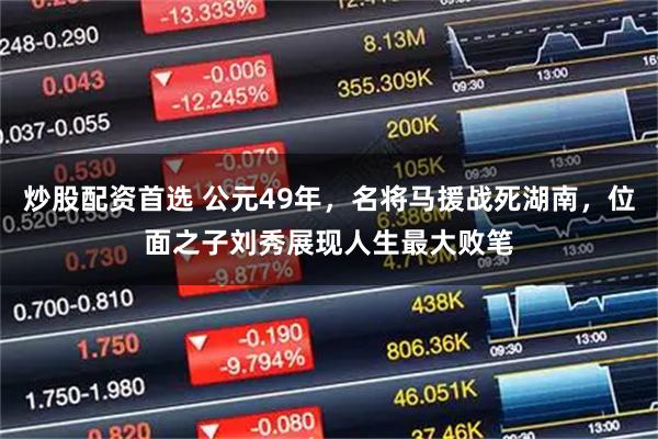 炒股配资首选 公元49年，名将马援战死湖南，位面之子刘秀展现人生最大败笔