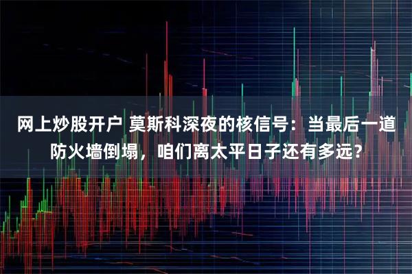 网上炒股开户 莫斯科深夜的核信号：当最后一道防火墙倒塌，咱们离太平日子还有多远？