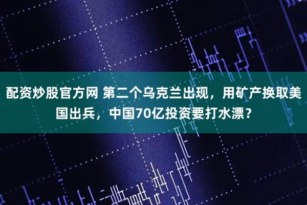 配资炒股官方网 第二个乌克兰出现，用矿产换取美国出兵，中国70亿投资要打水漂？