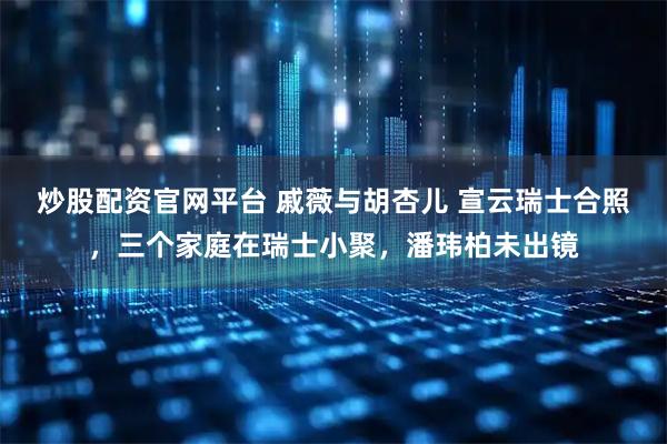 炒股配资官网平台 戚薇与胡杏儿 宣云瑞士合照，三个家庭在瑞士小聚，潘玮柏未出镜