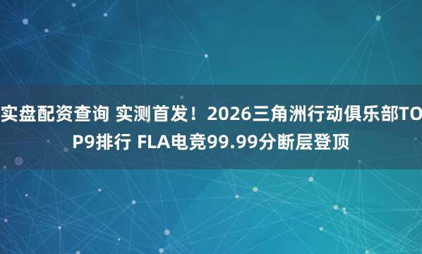 实盘配资查询 实测首发！2026三角洲行动俱乐部TOP9排行 FLA电竞99.99分断层登顶