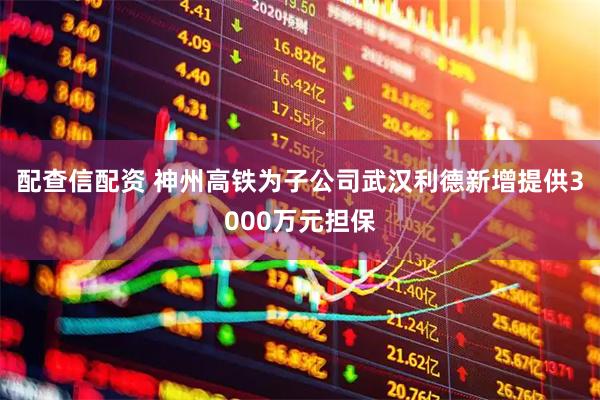 配查信配资 神州高铁为子公司武汉利德新增提供3000万元担保