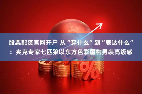 股票配资官网开户 从“穿什么”到“表达什么”：夹克专家七匹狼以东方色彩重构男装高级感