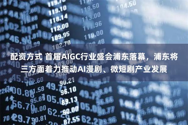配资方式 首届AIGC行业盛会浦东落幕，浦东将三方面着力推动AI漫剧、微短剧产业发展