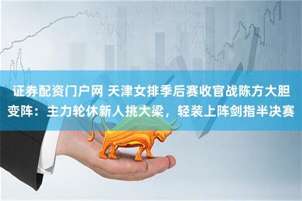 证券配资门户网 天津女排季后赛收官战陈方大胆变阵：主力轮休新人挑大梁，轻装上阵剑指半决赛