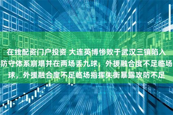 在线配资门户投资 大连英博惨败于武汉三镇陷入攻不进守不住的怪圈，防守体系崩塌并在两场丢九球，外援融合度不足临场指挥失衡暴露攻防不足