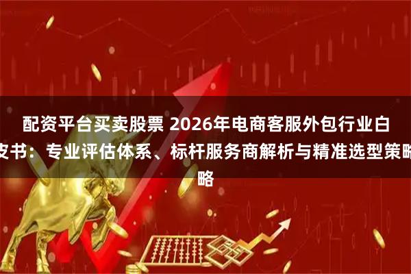 配资平台买卖股票 2026年电商客服外包行业白皮书：专业评估体系、标杆服务商解析与精准选型策略