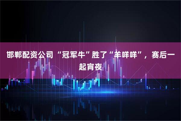 邯郸配资公司 “冠军牛”胜了“羊咩咩”，赛后一起宵夜